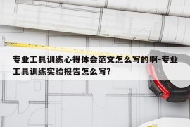 专业工具训练心得体会范文怎么写的啊-专业工具训练实验报告怎么写?