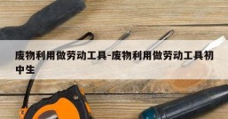 废物利用做劳动工具-废物利用做劳动工具初中生