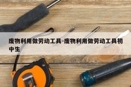 废物利用做劳动工具-废物利用做劳动工具初中生