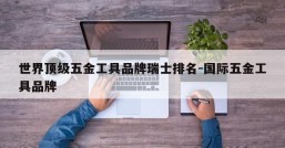 世界顶级五金工具品牌瑞士排名-国际五金工具品牌