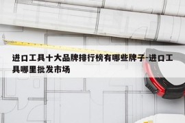 进口工具十大品牌排行榜有哪些牌子-进口工具哪里批发市场