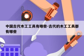 中国古代木工工具有哪些-古代的木工工具都有哪些