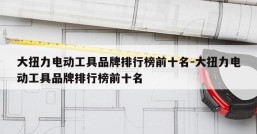 大扭力电动工具品牌排行榜前十名-大扭力电动工具品牌排行榜前十名