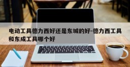 电动工具德力西好还是东城的好-德力西工具和东成工具哪个好