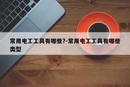 常用电工工具有哪些?-常用电工工具有哪些类型