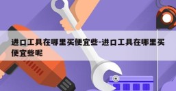 进口工具在哪里买便宜些-进口工具在哪里买便宜些呢