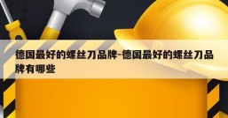 德国最好的螺丝刀品牌-德国最好的螺丝刀品牌有哪些