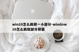 win10怎么截屏一小部分-window10怎么截取部分屏幕