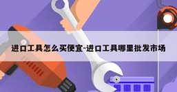 进口工具怎么买便宜-进口工具哪里批发市场
