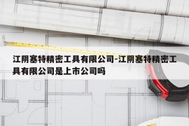 江阴塞特精密工具有限公司-江阴塞特精密工具有限公司是上市公司吗