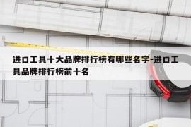 进口工具十大品牌排行榜有哪些名字-进口工具品牌排行榜前十名