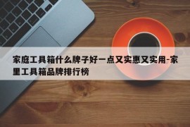 家庭工具箱什么牌子好一点又实惠又实用-家里工具箱品牌排行榜