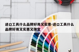 进口工具什么品牌好用又实惠-进口工具什么品牌好用又实惠又便宜