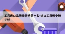 工具进口品牌排行榜前十名-进口工具哪个牌子好