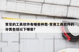 常见的工具软件有哪些种类-常用工具软件的分类包括以下哪些?