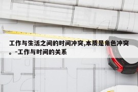工作与生活之间的时间冲突,本质是角色冲突。-工作与时间的关系