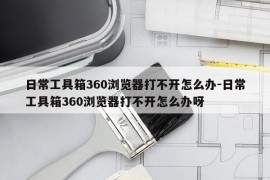 日常工具箱360浏览器打不开怎么办-日常工具箱360浏览器打不开怎么办呀