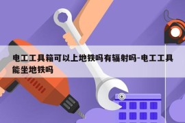 电工工具箱可以上地铁吗有辐射吗-电工工具能坐地铁吗
