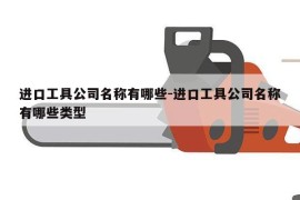 进口工具公司名称有哪些-进口工具公司名称有哪些类型
