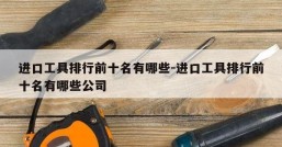 进口工具排行前十名有哪些-进口工具排行前十名有哪些公司