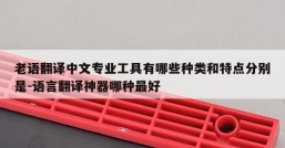 老语翻译中文专业工具有哪些种类和特点分别是-语言翻译神器哪种最好