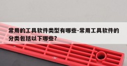 常用的工具软件类型有哪些-常用工具软件的分类包括以下哪些?