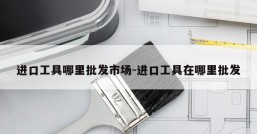 进口工具哪里批发市场-进口工具在哪里批发
