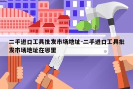 二手进口工具批发市场地址-二手进口工具批发市场地址在哪里