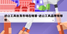 进口工具批发市场在哪里-进口工具品牌有哪些