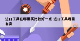 进口工具在哪里买比较好一点-进口工具哪里有卖