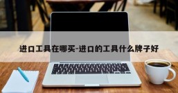 进口工具在哪买-进口的工具什么牌子好