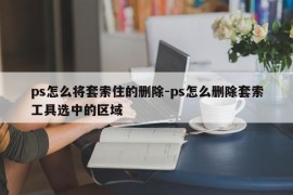 ps怎么将套索住的删除-ps怎么删除套索工具选中的区域