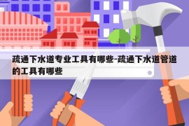 疏通下水道专业工具有哪些-疏通下水道管道的工具有哪些