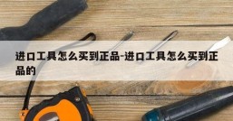 进口工具怎么买到正品-进口工具怎么买到正品的
