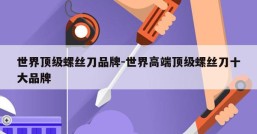 世界顶级螺丝刀品牌-世界高端顶级螺丝刀十大品牌