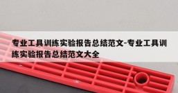 专业工具训练实验报告总结范文-专业工具训练实验报告总结范文大全