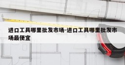 进口工具哪里批发市场-进口工具哪里批发市场最便宜