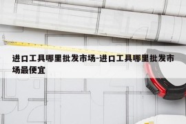 进口工具哪里批发市场-进口工具哪里批发市场最便宜