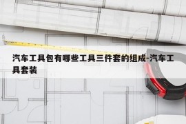 汽车工具包有哪些工具三件套的组成-汽车工具套装
