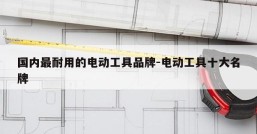 国内最耐用的电动工具品牌-电动工具十大名牌