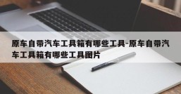 原车自带汽车工具箱有哪些工具-原车自带汽车工具箱有哪些工具图片