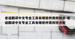 老语翻译中文专业工具有哪些种类和特点-老语翻译中文专业工具有哪些种类和特点呢