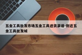 五金工具批发市场五金工具进货渠道-附近五金工具批发城
