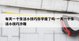 每天一个生活小技巧你学废了吗-一天一个生活小技巧沙雕