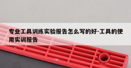 专业工具训练实验报告怎么写的好-工具的使用实训报告