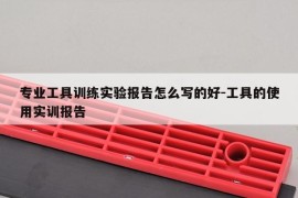 专业工具训练实验报告怎么写的好-工具的使用实训报告