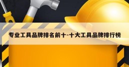 专业工具品牌排名前十-十大工具品牌排行榜