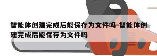 智能体创建完成后能保存为文件吗-智能体创建完成后能保存为文件吗
