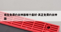 现在免费约会神器哪个最好-真正免费约会神器