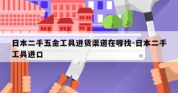 日本二手五金工具进货渠道在哪找-日本二手工具进口
